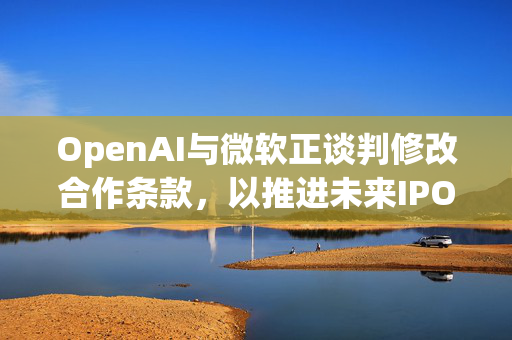 OpenAI与微软正谈判修改合作条款，以推进未来IPO