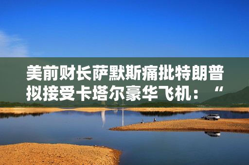 美前财长萨默斯痛批特朗普拟接受卡塔尔豪华飞机：“香蕉共和国级别的腐败”