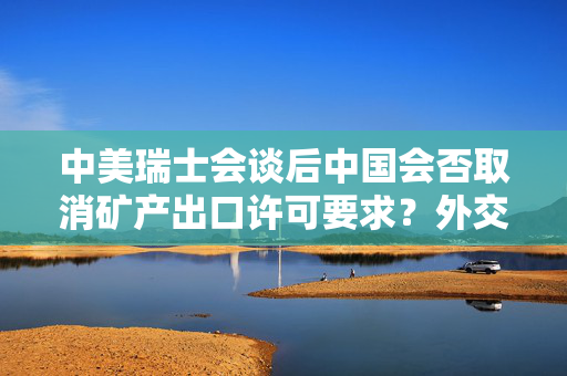 中美瑞士会谈后中国会否取消矿产出口许可要求？外交部回应