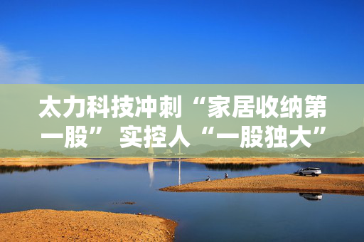 太力科技冲刺“家居收纳第一股” 实控人“一股独大”格局下频现内控问题
