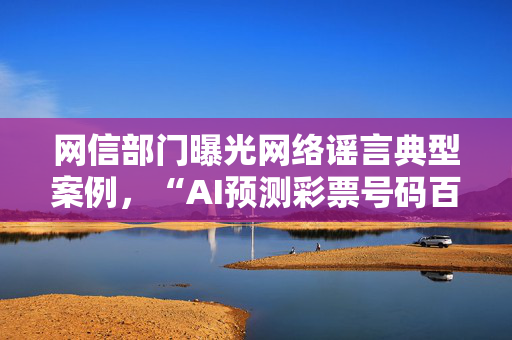 网信部门曝光网络谣言典型案例，“AI预测彩票号码百分百中奖”等在列