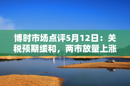 博时市场点评5月12日：关税预期缓和，两市放量上涨