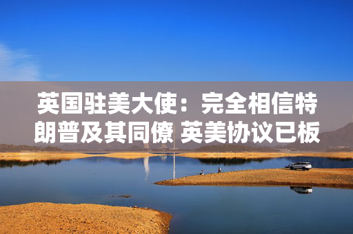 英国驻美大使：完全相信特朗普及其同僚 英美协议已板上钉钉