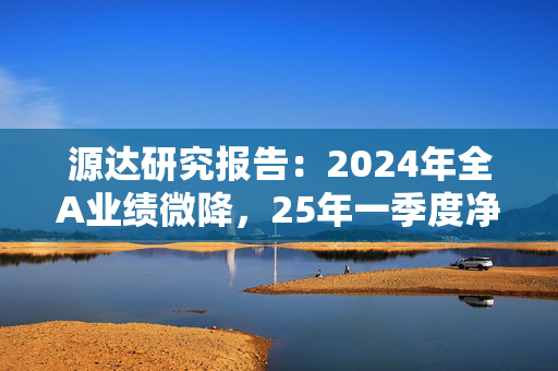 源达研究报告：2024年全A业绩微降，25年一季度净利同比增速转正