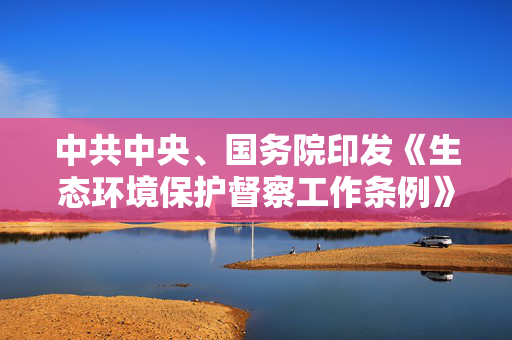 中共中央、国务院印发《生态环境保护督察工作条例》