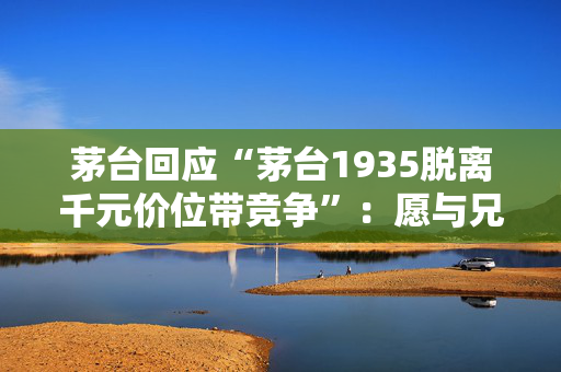茅台回应“茅台1935脱离千元价位带竞争”：愿与兄弟酒企共同培育理性消费生态