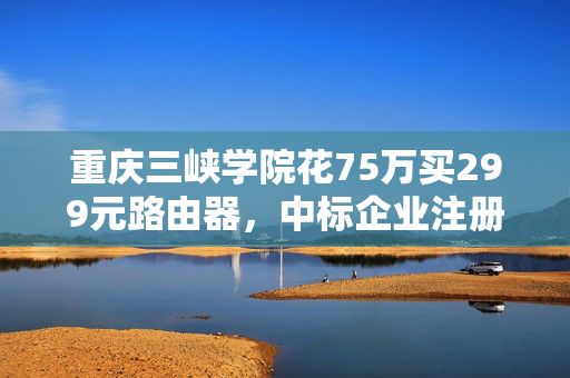 重庆三峡学院花75万买299元路由器，中标企业注册地址是村民家