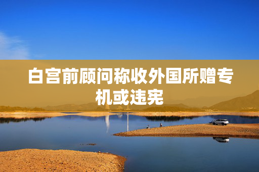 白宫前顾问称收外国所赠专机或违宪