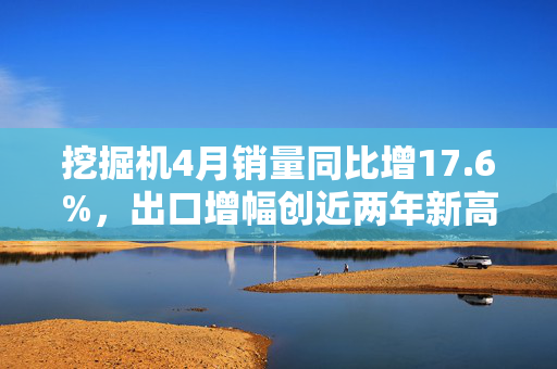 挖掘机4月销量同比增17.6%，出口增幅创近两年新高