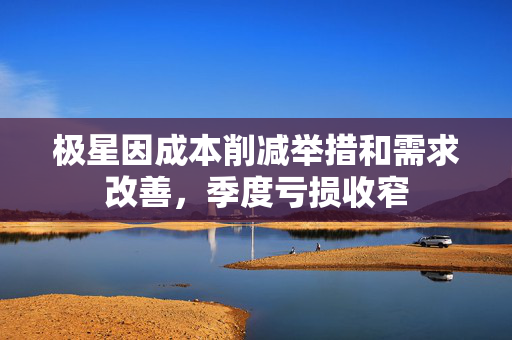 极星因成本削减举措和需求改善，季度亏损收窄