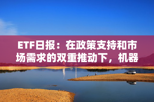 ETF日报：在政策支持和市场需求的双重推动下，机器人产业呈现出强劲的增长势头，可关注机器人产业ETF