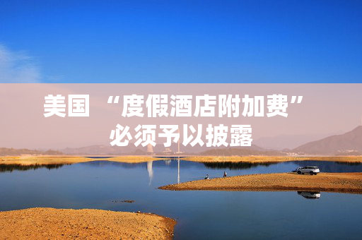 美国 “度假酒店附加费” 必须予以披露