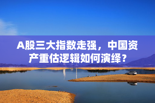 A股三大指数走强，中国资产重估逻辑如何演绎？