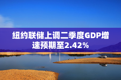 纽约联储上调二季度GDP增速预期至2.42%