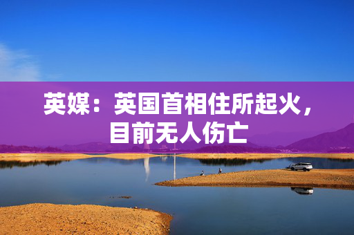 英媒：英国首相住所起火，目前无人伤亡