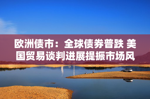 欧洲债市：全球债券普跌 美国贸易谈判进展提振市场风险偏好