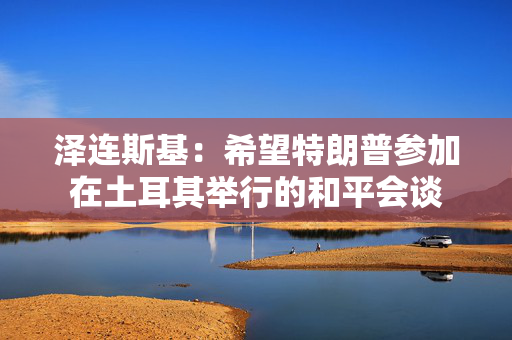 泽连斯基：希望特朗普参加在土耳其举行的和平会谈