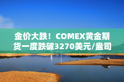 金价大跌！COMEX黄金期货一度跌破3270美元/盎司