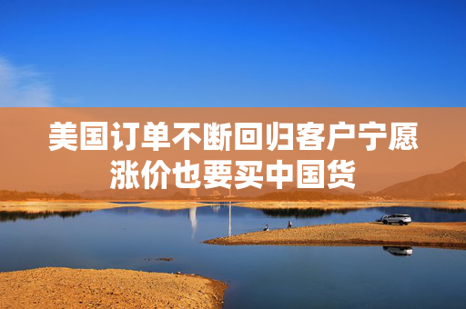 美国订单不断回归客户宁愿涨价也要买中国货
