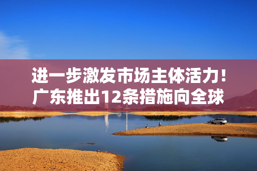 进一步激发市场主体活力！广东推出12条措施向全球企业发出邀约