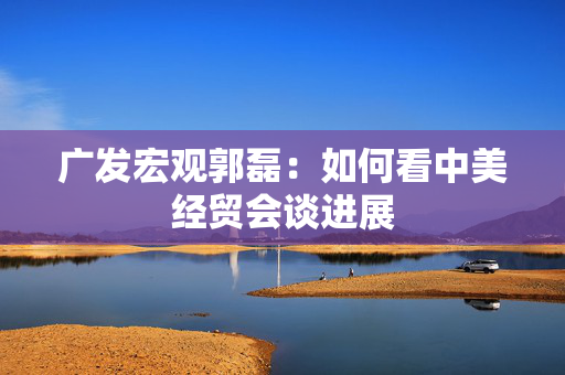广发宏观郭磊：如何看中美经贸会谈进展