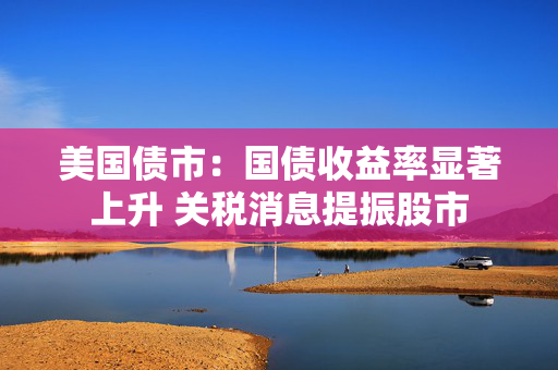 美国债市：国债收益率显著上升 关税消息提振股市