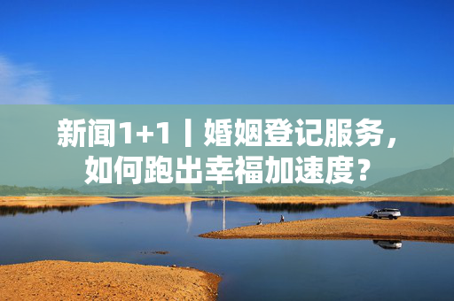 新闻1+1丨婚姻登记服务，如何跑出幸福加速度？