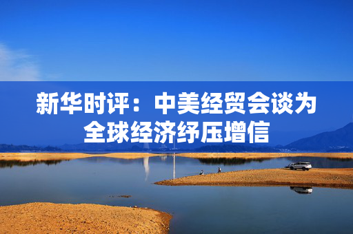 新华时评：中美经贸会谈为全球经济纾压增信