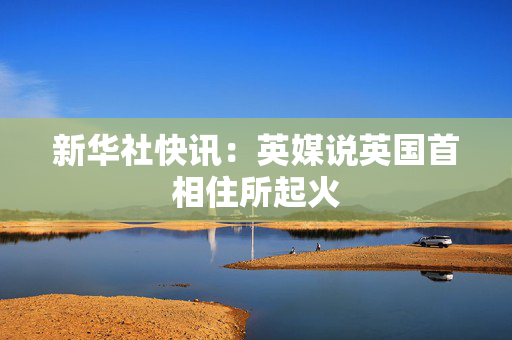 新华社快讯：英媒说英国首相住所起火