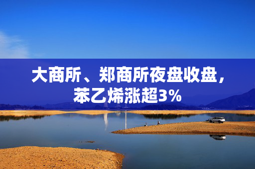 大商所、郑商所夜盘收盘，苯乙烯涨超3%