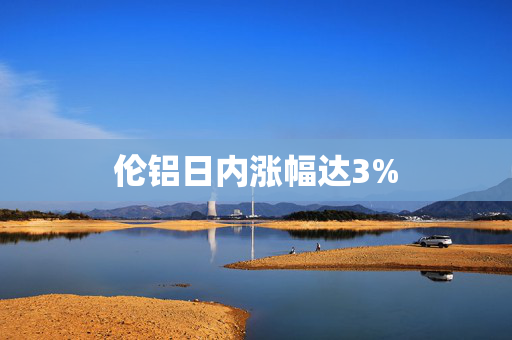 伦铝日内涨幅达3%