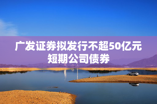 广发证券拟发行不超50亿元短期公司债券