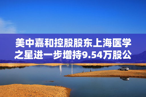 美中嘉和控股股东上海医学之星进一步增持9.54万股公司H股