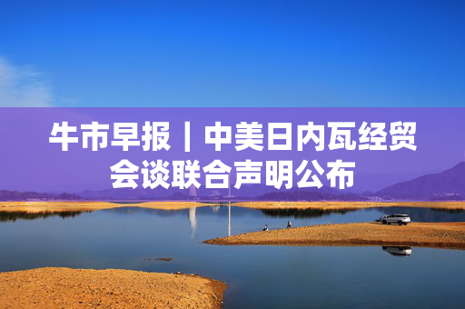 牛市早报｜中美日内瓦经贸会谈联合声明公布