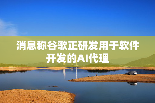 消息称谷歌正研发用于软件开发的AI代理