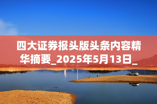 四大证券报头版头条内容精华摘要_2025年5月13日_财经新闻