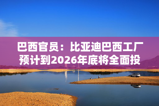 巴西官员：比亚迪巴西工厂预计到2026年底将全面投入运营