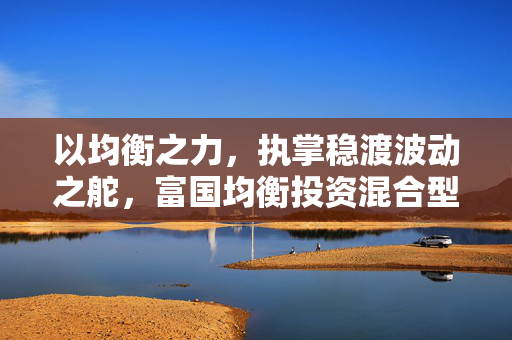 以均衡之力，执掌稳渡波动之舵，富国均衡投资混合型基金今日首发