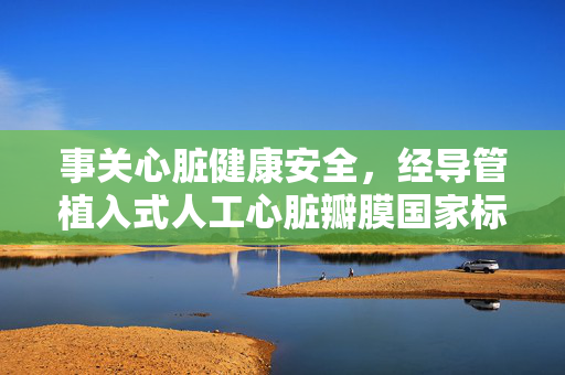 事关心脏健康安全，经导管植入式人工心脏瓣膜国家标准发布