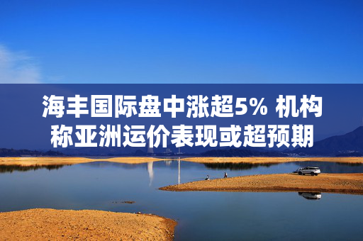 海丰国际盘中涨超5% 机构称亚洲运价表现或超预期
