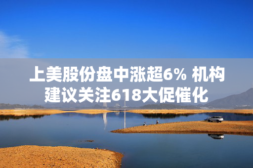 上美股份盘中涨超6% 机构建议关注618大促催化