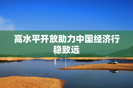 高水平开放助力中国经济行稳致远