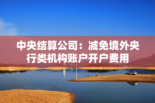 中央结算公司：减免境外央行类机构账户开户费用