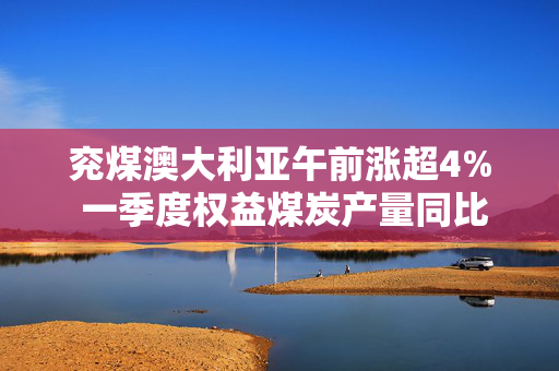 兖煤澳大利亚午前涨超4% 一季度权益煤炭产量同比增长8%