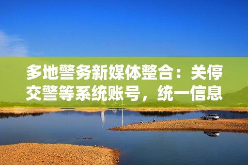 多地警务新媒体整合：关停交警等系统账号，统一信息发布渠道