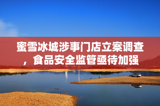 蜜雪冰城涉事门店立案调查，食品安全监管亟待加强