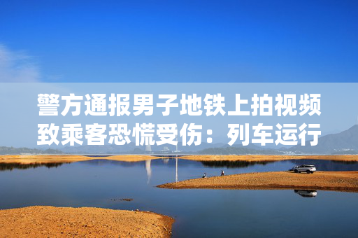 警方通报男子地铁上拍视频致乘客恐慌受伤：列车运行一度延误，已行拘