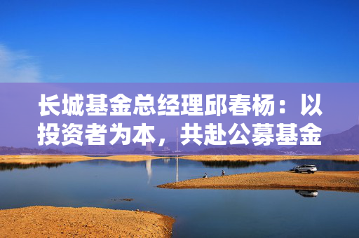 长城基金总经理邱春杨：以投资者为本，共赴公募基金高质量发展新征程