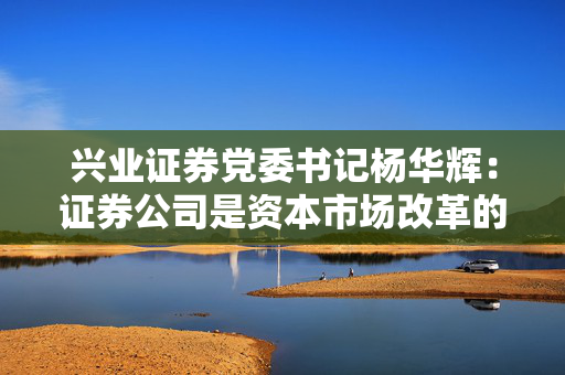 兴业证券党委书记杨华辉：证券公司是资本市场改革的践行者