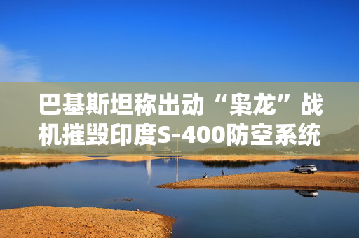 巴基斯坦称出动“枭龙”战机摧毁印度S-400防空系统